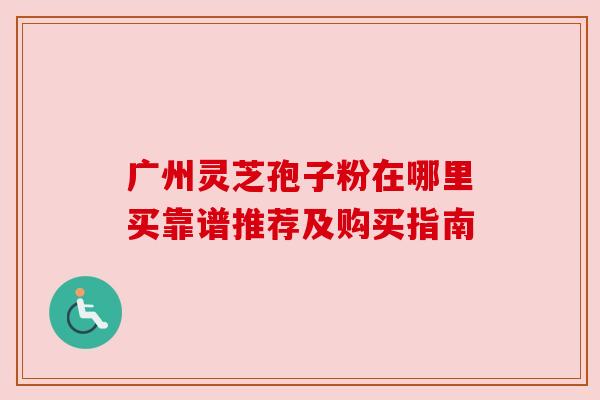 广州灵芝孢子粉在哪里买靠谱推荐及购买指南 广州灵芝孢子粉在哪里买靠谱推荐及购买指南