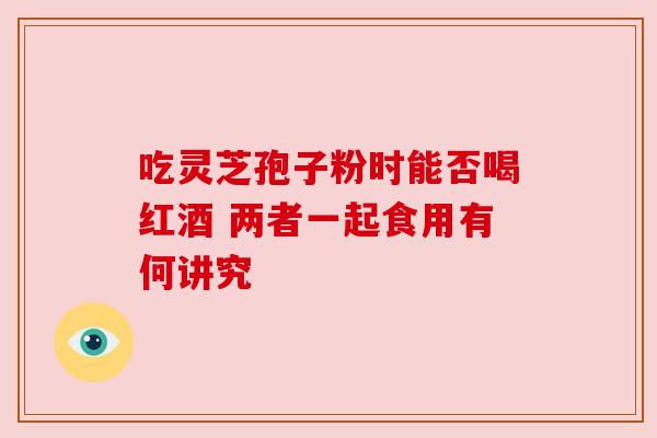 吃灵芝孢子粉时能否喝红酒 两者一起食用有何讲究 吃灵芝孢子粉时能否喝红酒 两者一起食用有何讲究