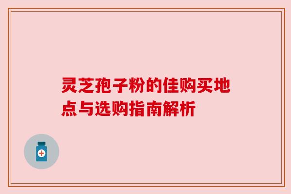 灵芝孢子粉的佳购买地点与选购指南解析
