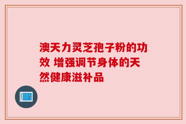 澳天力灵芝孢子粉的功效 增强调节身体的天然健康滋补品