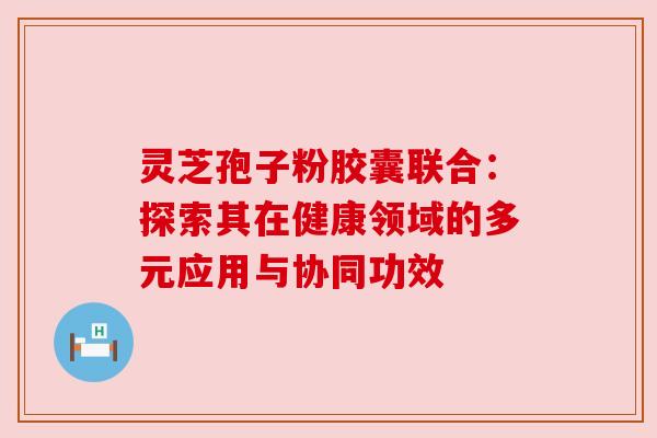 灵芝孢子粉胶囊联合:探索其在健康领域的多元应用与协同功效 灵芝孢子粉胶囊联合:探索其在健康领域的多元应用与协同功效