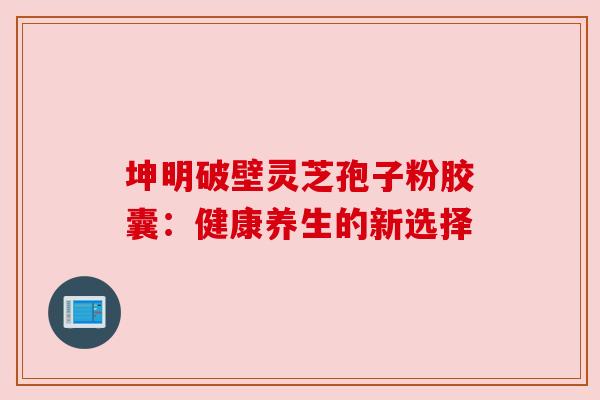 坤明破壁灵芝孢子粉胶囊:健康养生的新选择 坤明破壁灵芝孢子粉胶囊:健康养生的新选择