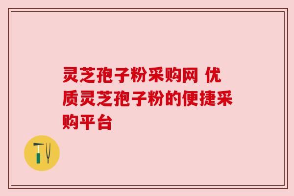 灵芝孢子粉采购网 优质灵芝孢子粉的便捷采购平台 灵芝孢子粉采购网 优质灵芝孢子粉的便捷采购平台