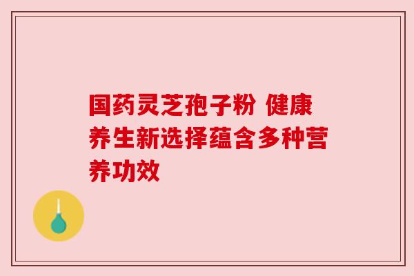 国药灵芝孢子粉 健康养生新选择蕴含多种营养功效