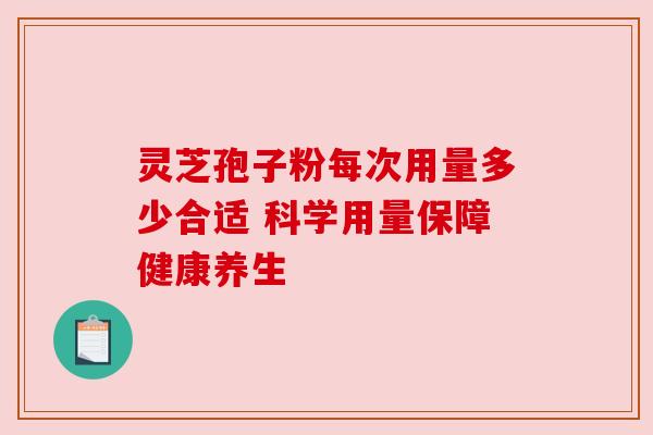 灵芝孢子粉每次用量多少合适 科学用量保障健康养生 灵芝孢子粉每次用量多少合适 科学用量保障健康养生