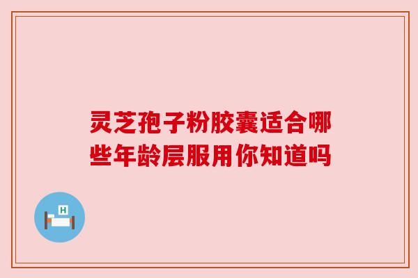 灵芝孢子粉胶囊适合哪些年龄层服用你知道吗 灵芝孢子粉胶囊适合哪些年龄层服用你知道吗