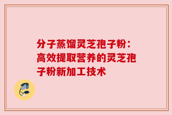 分子蒸馏灵芝孢子粉：高效提取营养的灵芝孢子粉新加工技术
