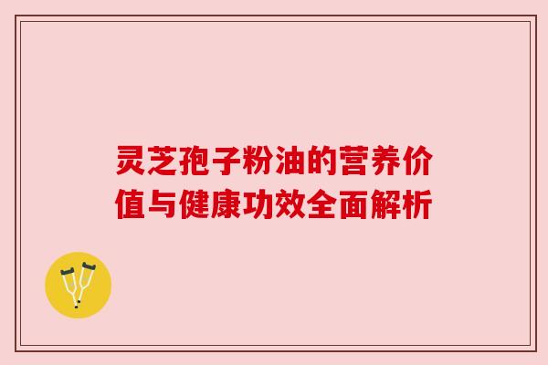 灵芝孢子粉油的营养价值与健康功效全面解析 灵芝孢子粉油的营养价值与健康功效全面解析