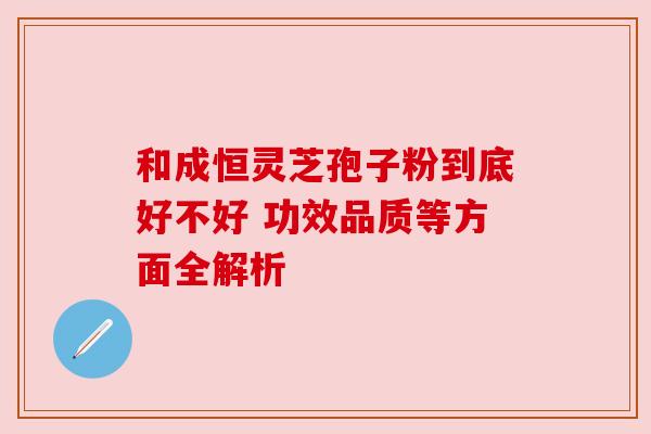和成恒灵芝孢子粉到底好不好 功效品质等方面全解析 和成恒灵芝孢子粉到底好不好 功效品质等方面全解析