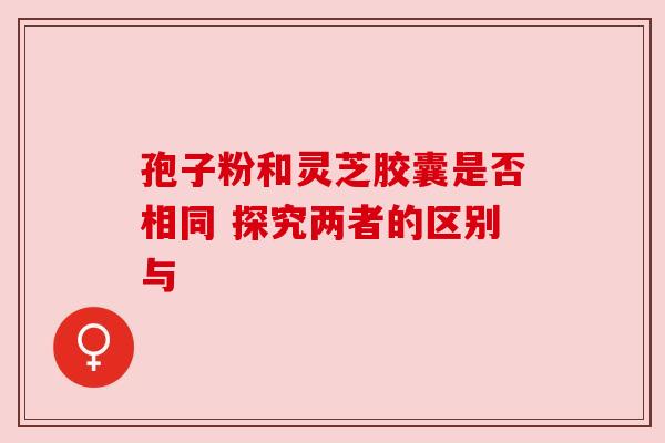 孢子粉和灵芝胶囊是否相同 探究两者的区别与 孢子粉和灵芝胶囊是否相同 探究两者的区别与