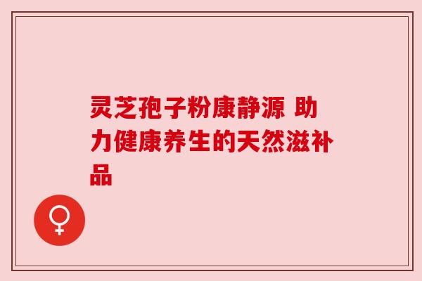 灵芝孢子粉康静源 助力健康养生的天然滋补品 灵芝孢子粉康静源 助力健康养生的天然滋补品
