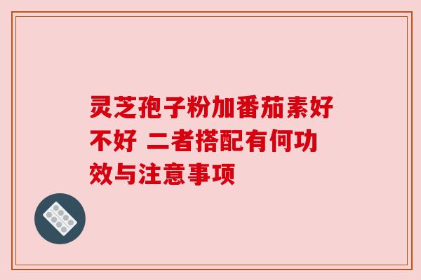 灵芝孢子粉加番茄素好不好 二者搭配有何功效与注意事项 灵芝孢子粉加番茄素好不好 二者搭配有何功效与注意事项