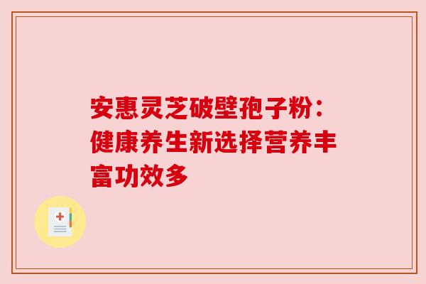 安惠灵芝破壁孢子粉:健康养生新选择营养丰富功效多 安惠灵芝破壁孢子粉:健康养生新选择营养丰富功效多