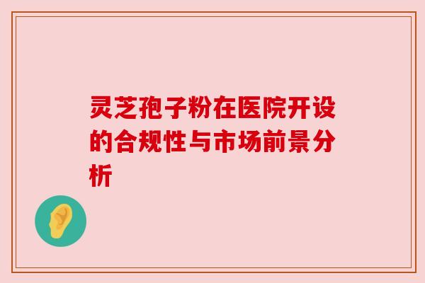 灵芝孢子粉在医院开设的合规性与市场前景分析 灵芝孢子粉在医院开设的合规性与市场前景分析