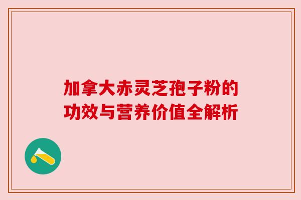 加拿大赤灵芝孢子粉的功效与营养价值全解析 加拿大赤灵芝孢子粉的功效与营养价值全解析