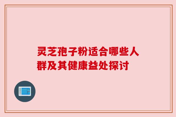 灵芝孢子粉适合哪些人群及其健康益处探讨