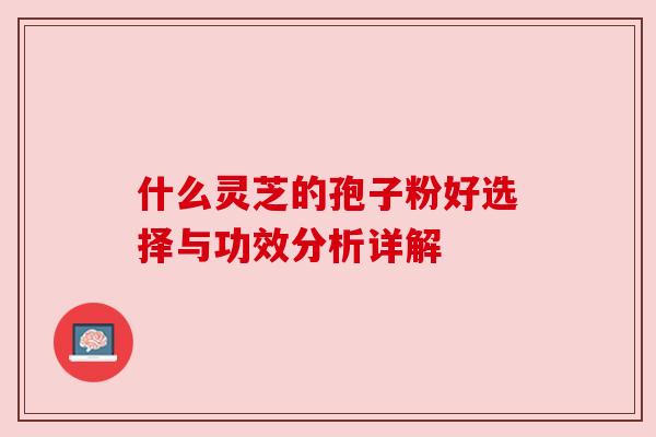 什么灵芝的孢子粉好选择与功效分析详解 什么灵芝的孢子粉好选择与功效分析详解