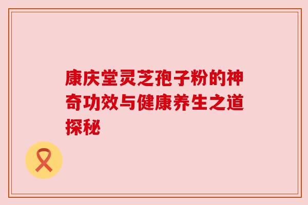 康庆堂灵芝孢子粉的神奇功效与健康养生之道探秘 康庆堂灵芝孢子粉的神奇功效与健康养生之道探秘