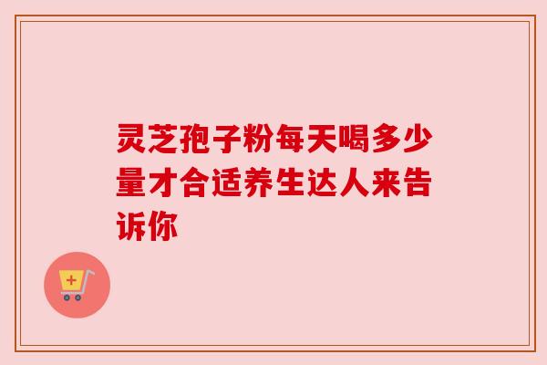 灵芝孢子粉每天喝多少量才合适养生达人来告诉你 灵芝孢子粉每天喝多少量才合适养生达人来告诉你