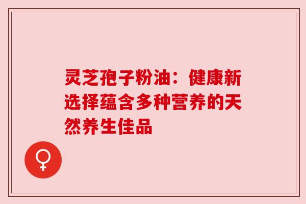灵芝孢子粉油：健康新选择蕴含多种营养的天然养生佳品