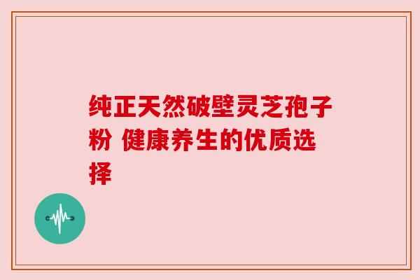 纯正天然破壁灵芝孢子粉 健康养生的优质选择 纯正天然破壁灵芝孢子粉 健康养生的优质选择