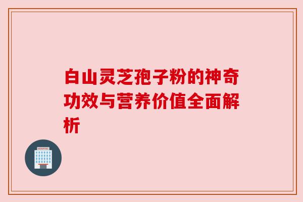 白山灵芝孢子粉的神奇功效与营养价值全面解析 白山灵芝孢子粉的神奇功效与营养价值全面解析