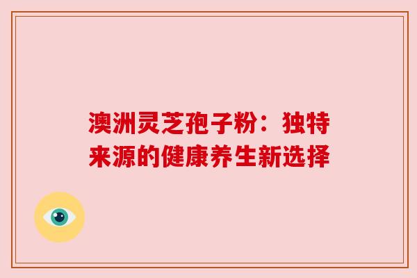 澳洲灵芝孢子粉:独特来源的健康养生新选择 澳洲灵芝孢子粉:独特来源的健康养生新选择