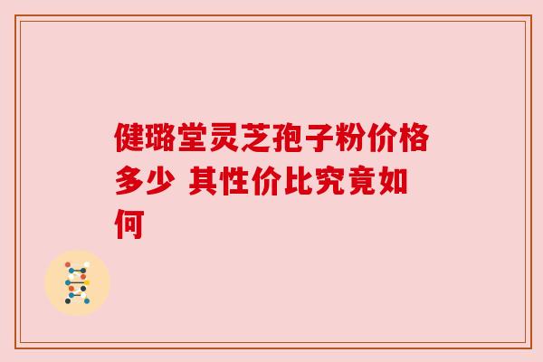 健璐堂灵芝孢子粉价格多少 其性价比究竟如何 健璐堂灵芝孢子粉价格多少 其性价比究竟如何