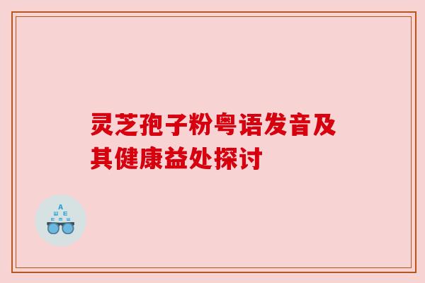 灵芝孢子粉粤语发音及其健康益处探讨 灵芝孢子粉粤语发音及其健康益处探讨