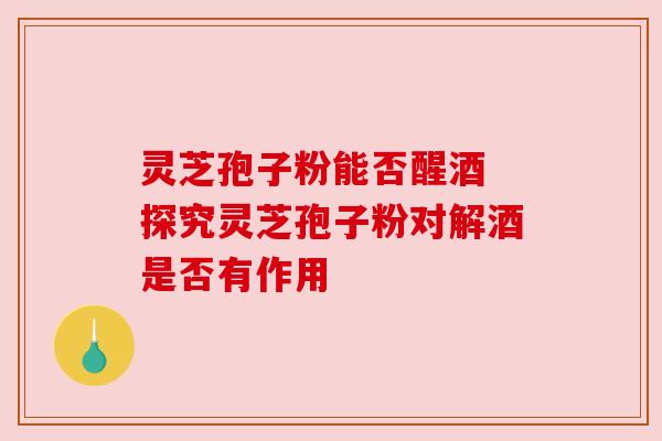 灵芝孢子粉能否醒酒 探究灵芝孢子粉对解酒是否有作用 灵芝孢子粉能否醒酒 探究灵芝孢子粉对解酒是否有作用
