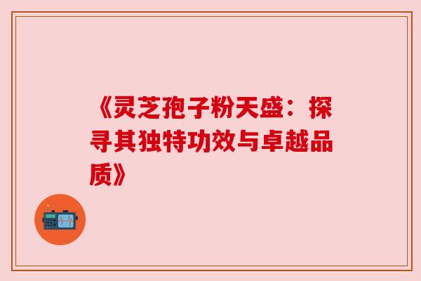 《灵芝孢子粉天盛:探寻其独特功效与卓越品质》 《灵芝孢子粉天盛:探寻其独特功效与卓越品质》
