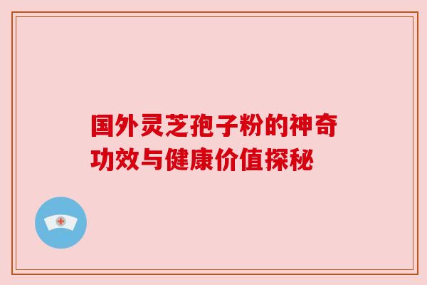 国外灵芝孢子粉的神奇功效与健康价值探秘