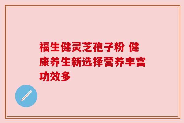 福生健灵芝孢子粉 健康养生新选择营养丰富功效多