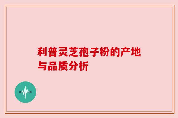 利普灵芝孢子粉的产地与品质分析 利普灵芝孢子粉的产地与品质分析