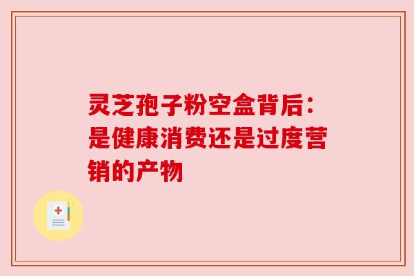 灵芝孢子粉空盒背后:是健康消费还是过度营销的产物 灵芝孢子粉空盒背后:是健康消费还是过度营销的产物