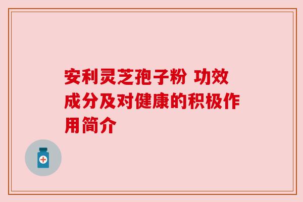 安利灵芝孢子粉 功效成分及对健康的积极作用简介 安利灵芝孢子粉 功效成分及对健康的积极作用简介