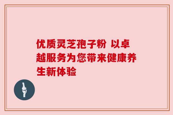 优质灵芝孢子粉 以卓越服务为您带来健康养生新体验 优质灵芝孢子粉 以卓越服务为您带来健康养生新体验