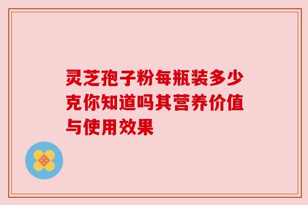 灵芝孢子粉每瓶装多少克你知道吗其营养价值与使用效果 灵芝孢子粉每瓶装多少克你知道吗其营养价值与使用效果