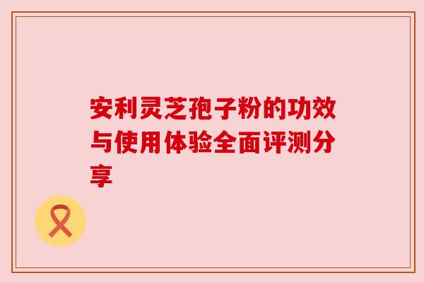 安利灵芝孢子粉的功效与使用体验全面评测分享 安利灵芝孢子粉的功效与使用体验全面评测分享