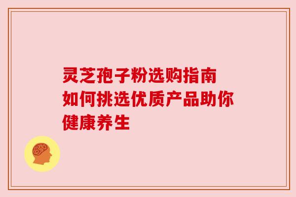 灵芝孢子粉选购指南 如何挑选优质产品助你健康养生 灵芝孢子粉选购指南 如何挑选优质产品助你健康养生