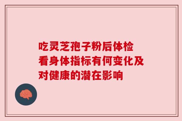 吃灵芝孢子粉后体检 看身体指标有何变化及对健康的潜在影响 吃灵芝孢子粉后体检 看身体指标有何变化及对健康的潜在影响