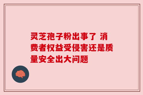 灵芝孢子粉出事了 消费者权益受侵害还是质量安全出大问题 灵芝孢子粉出事了 消费者权益受侵害还是质量安全出大问题