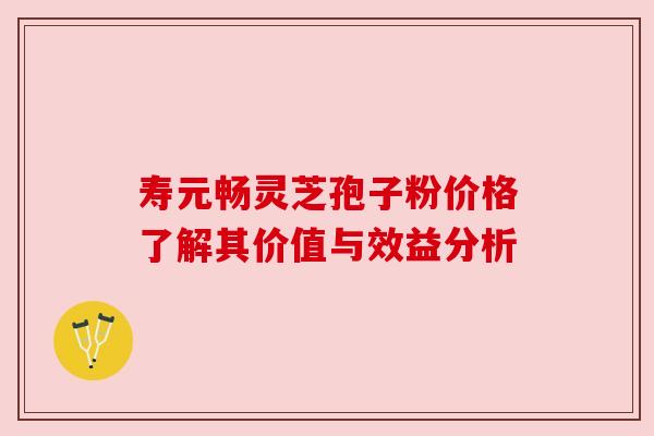 寿元畅灵芝孢子粉价格了解其价值与效益分析
