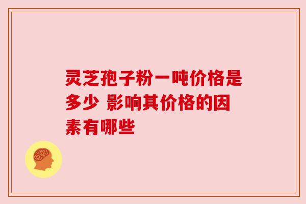 灵芝孢子粉一吨价格是多少 影响其价格的因素有哪些 灵芝孢子粉一吨价格是多少 影响其价格的因素有哪些
