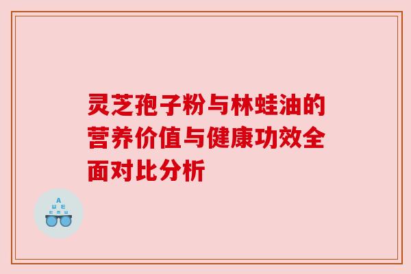 灵芝孢子粉与林蛙油的营养价值与健康功效全面对比分析 灵芝孢子粉与林蛙油的营养价值与健康功效全面对比分析