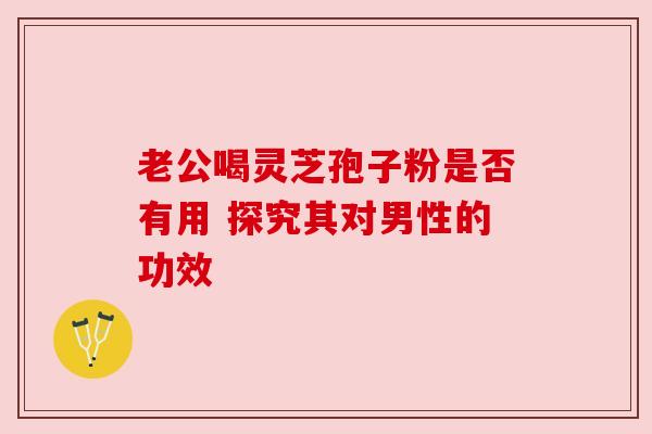 老公喝灵芝孢子粉是否有用 探究其对男性的功效 老公喝灵芝孢子粉是否有用 探究其对男性的功效