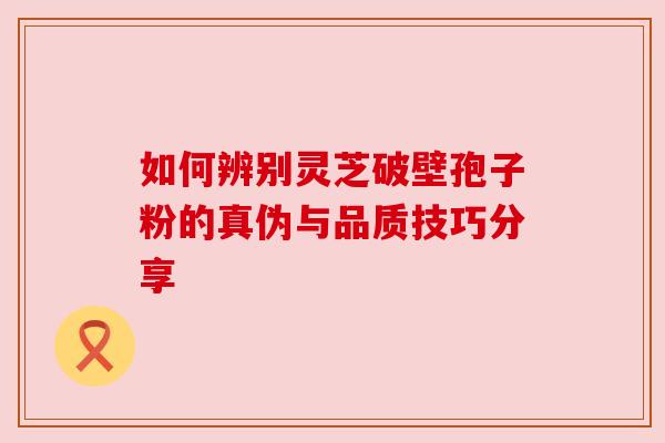 如何辨别灵芝破壁孢子粉的真伪与品质技巧分享