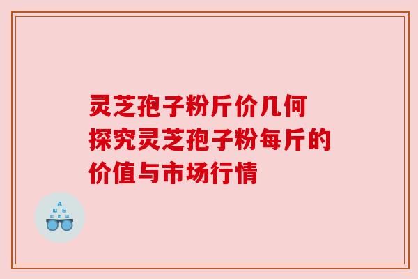 灵芝孢子粉斤价几何 探究灵芝孢子粉每斤的价值与市场行情 灵芝孢子粉斤价几何 探究灵芝孢子粉每斤的价值与市场行情