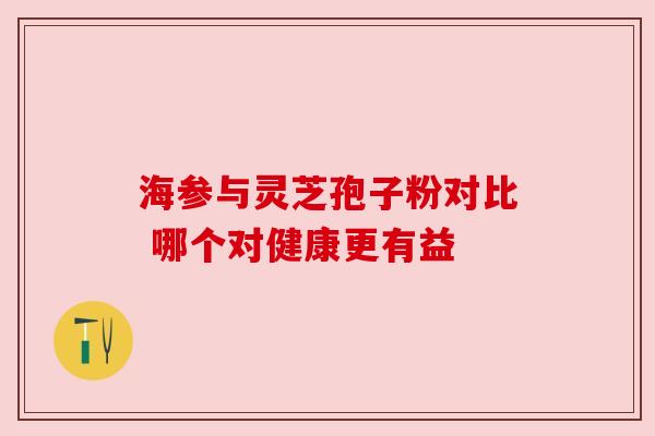 海参与灵芝孢子粉对比 哪个对健康更有益 海参与灵芝孢子粉对比 哪个对健康更有益