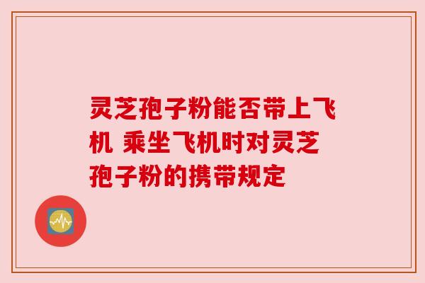 灵芝孢子粉能否带上飞机 乘坐飞机时对灵芝孢子粉的携带规定